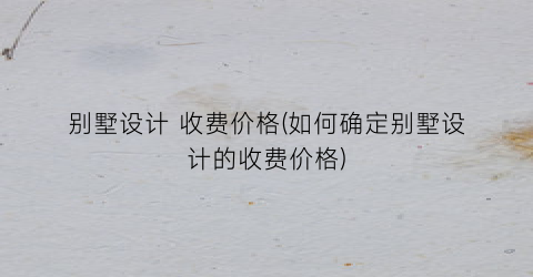 别墅设计 收费价格(如何确定别墅设计的收费价格)